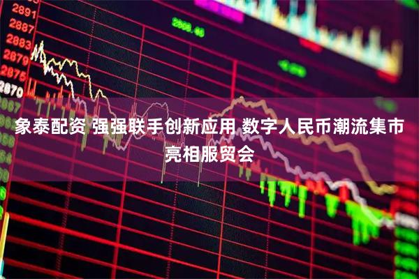 象泰配资 强强联手创新应用 数字人民币潮流集市亮相服贸会