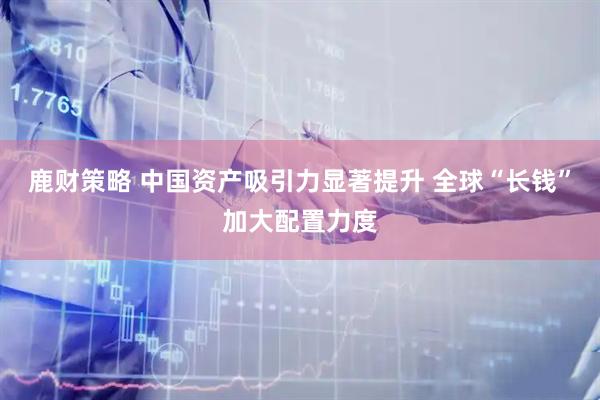 鹿财策略 中国资产吸引力显著提升 全球“长钱”加大配置力度