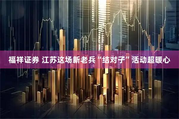 福祥证券 江苏这场新老兵“结对子”活动超暖心