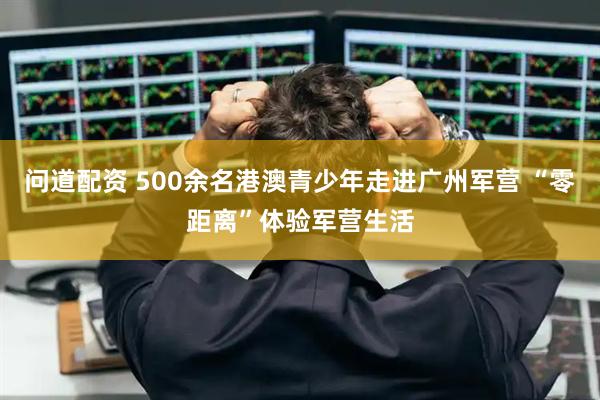 问道配资 500余名港澳青少年走进广州军营 “零距离”体验军营生活