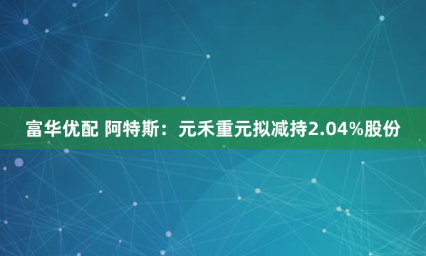 富华优配 阿特斯：元禾重元拟减持2.04%股份