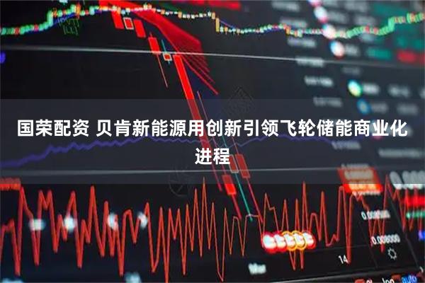国荣配资 贝肯新能源用创新引领飞轮储能商业化进程