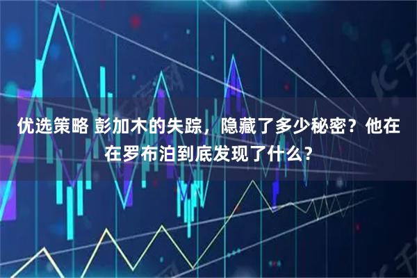 优选策略 彭加木的失踪，隐藏了多少秘密？他在在罗布泊到底发现了什么？