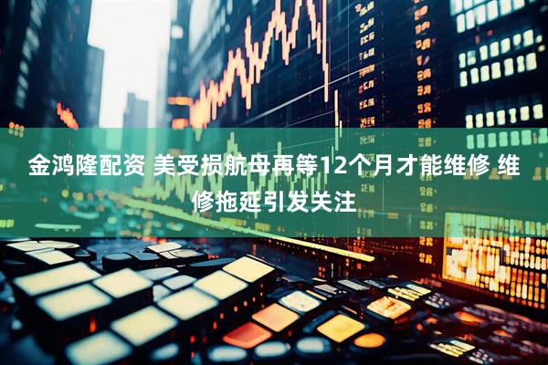 金鸿隆配资 美受损航母再等12个月才能维修 维修拖延引发关注