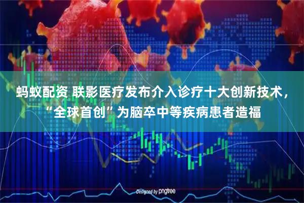 蚂蚁配资 联影医疗发布介入诊疗十大创新技术，“全球首创”为脑卒中等疾病患者造福