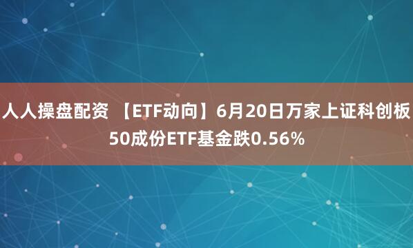 人人操盘配资 【ETF动向】6月20日万家上证科创板50成份ETF基金跌0.56%