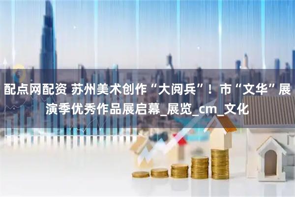 配点网配资 苏州美术创作“大阅兵”！市“文华”展演季优秀作品展启幕_展览_cm_文化