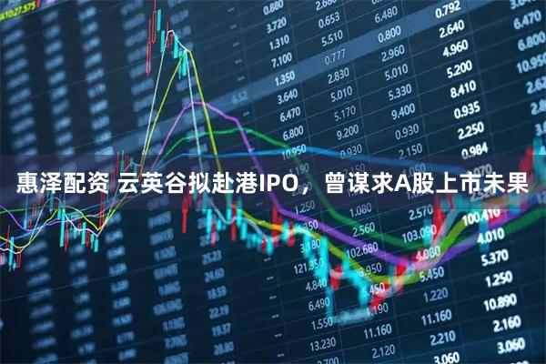 惠泽配资 云英谷拟赴港IPO，曾谋求A股上市未果
