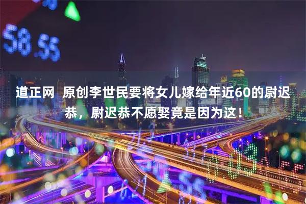 道正网  原创李世民要将女儿嫁给年近60的尉迟恭，尉迟恭不愿娶竟是因为这！