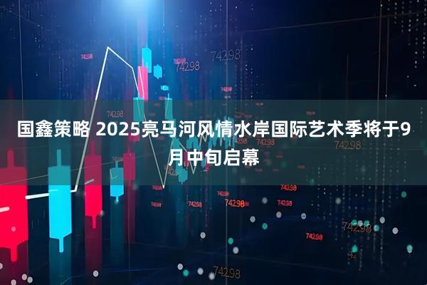 国鑫策略 2025亮马河风情水岸国际艺术季将于9月中旬启幕