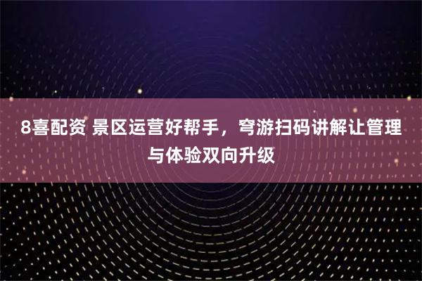 8喜配资 景区运营好帮手,穹游扫码讲解让管理与体验双向升级