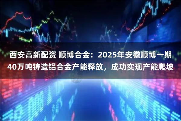西安高新配资 顺博合金：2025年安徽顺博一期40万吨铸造铝合金产能释放，成功实现产能爬坡